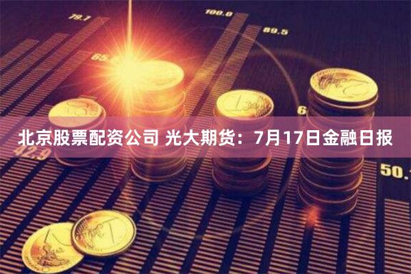 北京股票配资公司 光大期货：7月17日金融日报