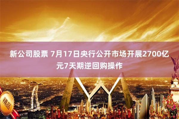 新公司股票 7月17日央行公开市场开展2700亿元7天期逆回购操作