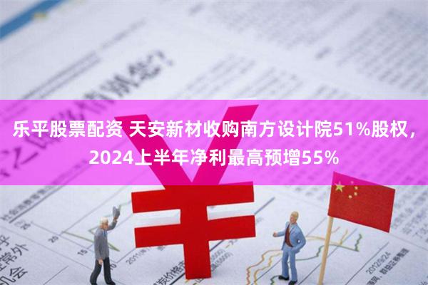 乐平股票配资 天安新材收购南方设计院51%股权，2024上半年净利最高预增55%