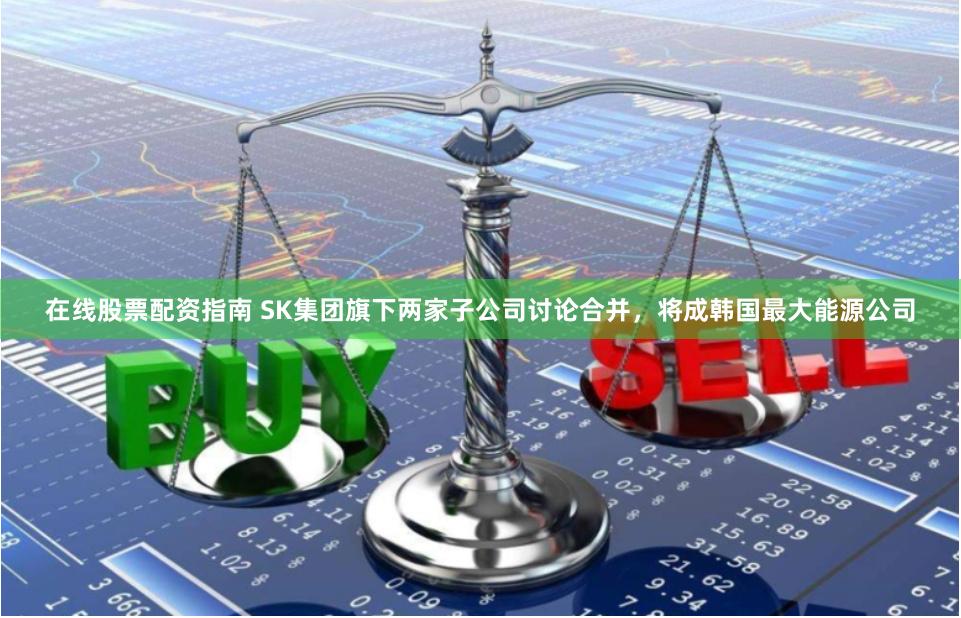 在线股票配资指南 SK集团旗下两家子公司讨论合并，将成韩国最大能源公司