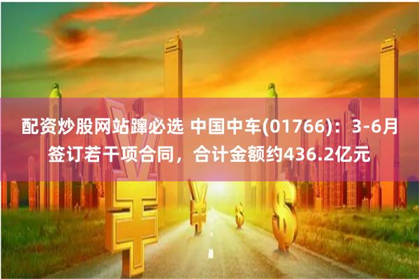 配资炒股网站蹿必选 中国中车(01766)：3-6月签订若干项合同，合计金额约436.2亿元