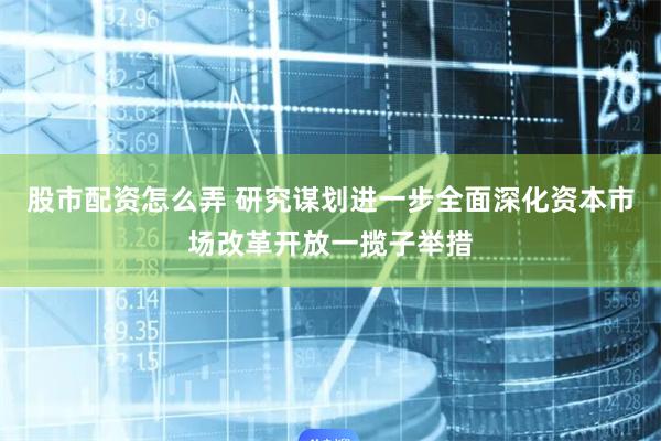 股市配资怎么弄 研究谋划进一步全面深化资本市场改革开放一揽子举措