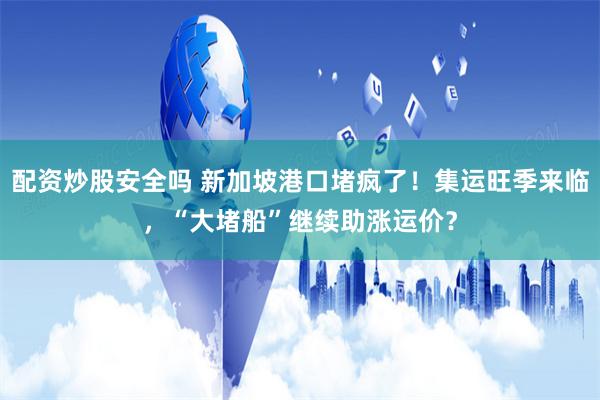 配资炒股安全吗 新加坡港口堵疯了！集运旺季来临，“大堵船”继续助涨运价？