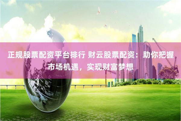 正规股票配资平台排行 财云股票配资：助你把握市场机遇，实现财富梦想