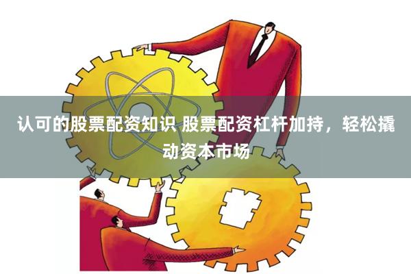 认可的股票配资知识 股票配资杠杆加持，轻松撬动资本市场