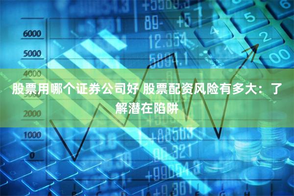 股票用哪个证券公司好 股票配资风险有多大：了解潜在陷阱