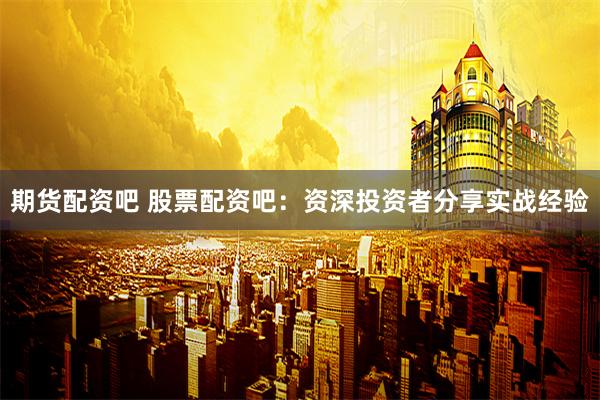 期货配资吧 股票配资吧：资深投资者分享实战经验