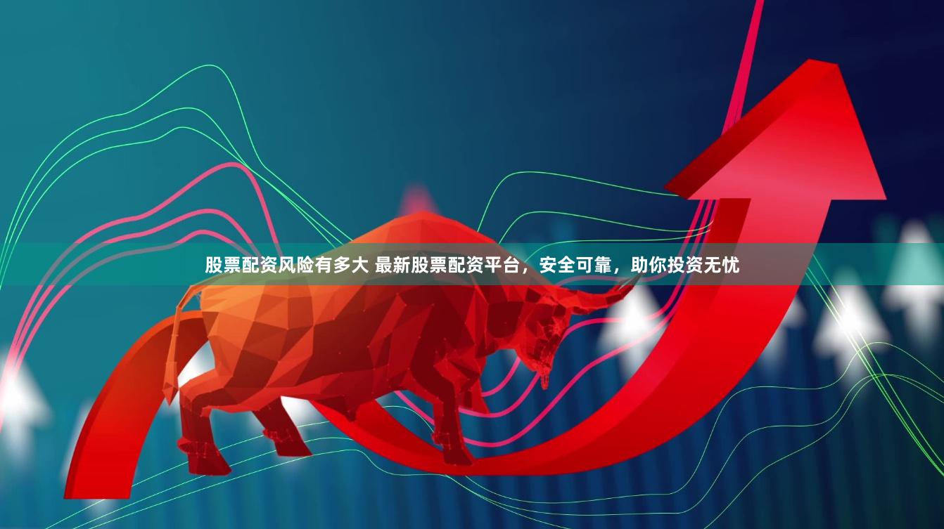 股票配资风险有多大 最新股票配资平台，安全可靠，助你投资无忧
