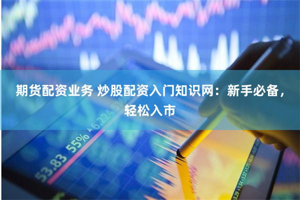 期货配资业务 炒股配资入门知识网：新手必备，轻松入市